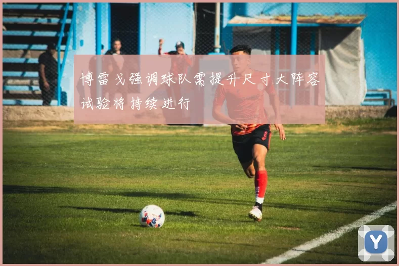 博雷戈强调球队需提升尺寸大阵容试验将持续进行