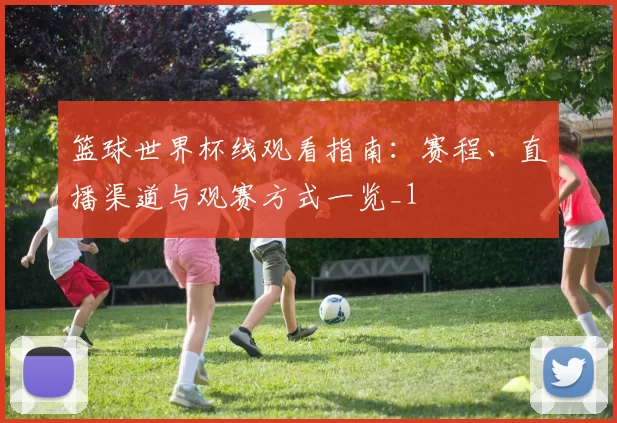篮球世界杯线观看指南:赛程、直播渠道与观赛方式一览_1